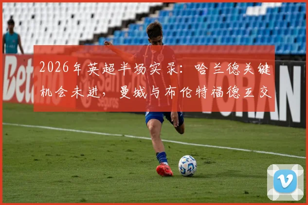 2026年英超半场实录:哈兰德关键机会未进,曼城与布伦特福德互交白卷,半场数据全解析