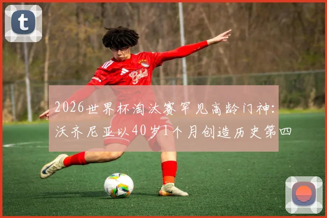2026世界杯淘汰赛罕见高龄门神：沃齐尼亚以40岁1个月创造历史第四年长出场纪录
