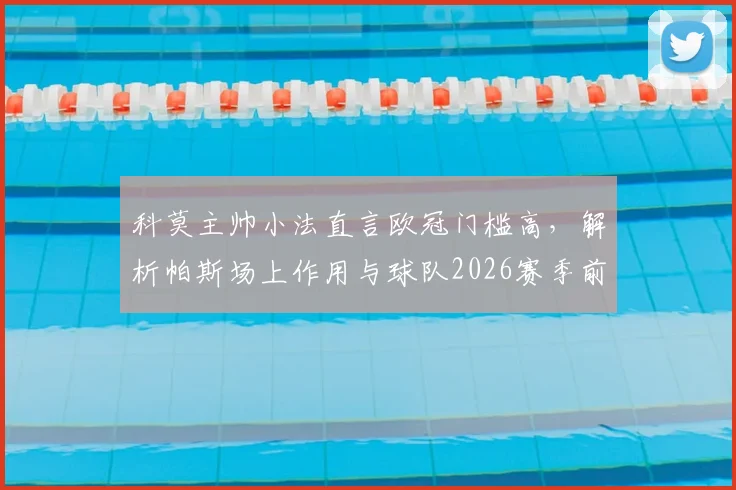 科莫主帅小法直言欧冠门槛高，解析帕斯场上作用与球队2026赛季前景