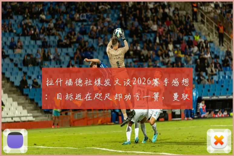拉什福德社媒发文谈2026赛季感想:目标近在咫尺却功亏一篑,曼联更衣室真实心声曝光