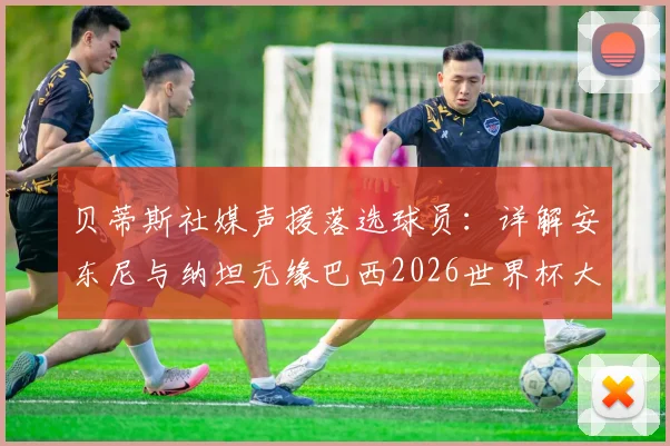 贝蒂斯社媒声援落选球员：详解安东尼与纳坦无缘巴西2026世界杯大名单的背后，球队的支持至关重要