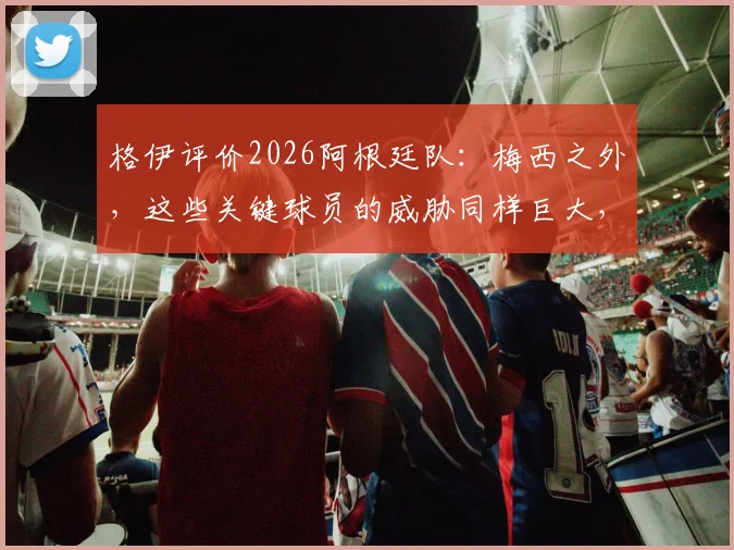 格伊评价2026阿根廷队：梅西之外，这些关键球员的威胁同样巨大，阵容深度全解析
