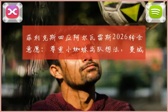 菲利克斯回应阿尔瓦雷斯2026转会意愿:尊重小蜘蛛离队想法,曼城前锋未来动向解析