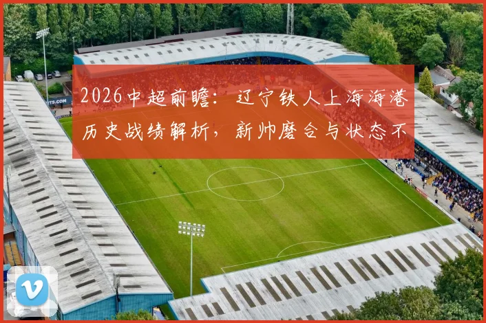 2026中超前瞻：辽宁铁人上海海港历史战绩解析，新帅磨合与状态不稳成关键，附最新胜负预测