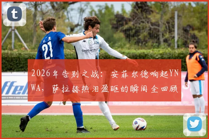 2026年告别之战:安菲尔德响起YNWA,萨拉赫热泪盈眶的瞬间全回顾