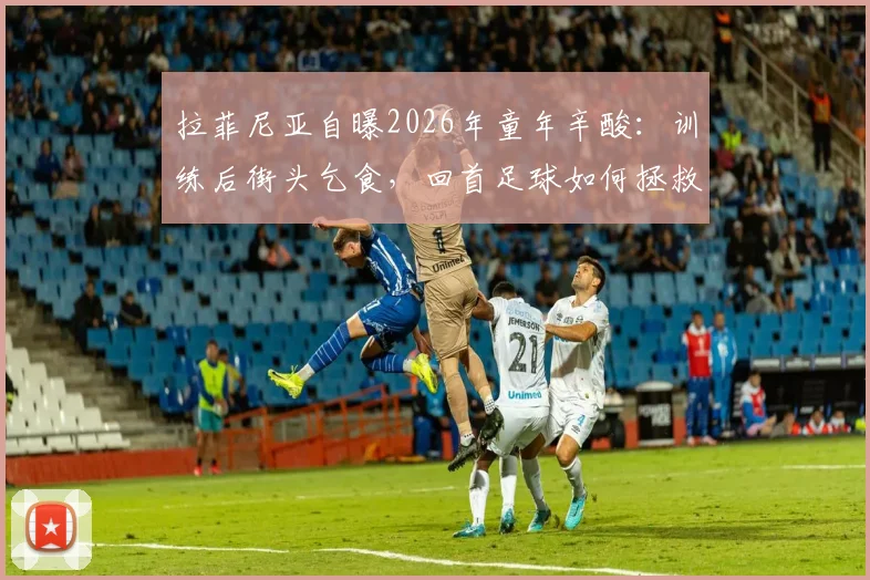 拉菲尼亚自曝2026年童年辛酸：训练后街头乞食，回首足球如何拯救他远离歧途