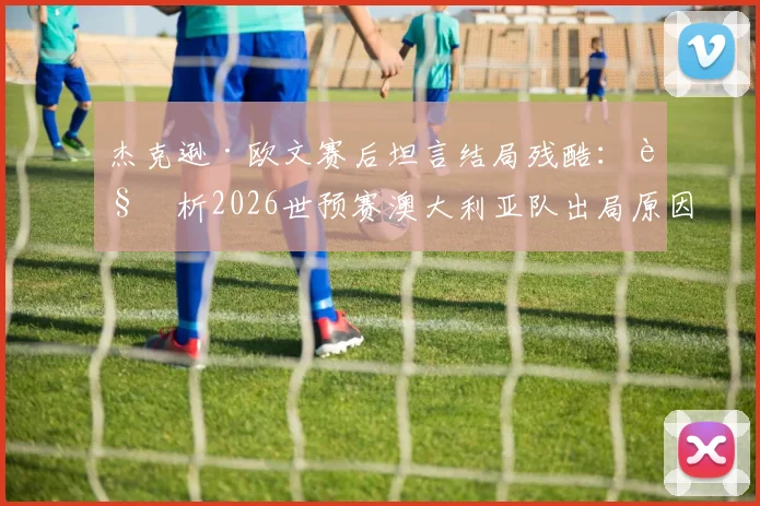 杰克逊·欧文赛后坦言结局残酷:解析2026世预赛澳大利亚队出局原因与未来展望