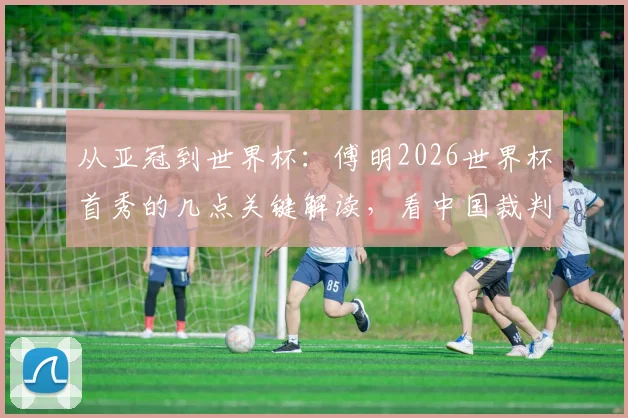 从亚冠到世界杯：傅明2026世界杯首秀的几点关键解读，看中国裁判如何走向世界
