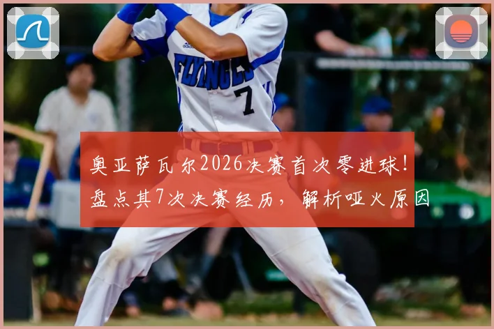 奥亚萨瓦尔2026决赛首次零进球!盘点其7次决赛经历,解析哑火原因与未来展望