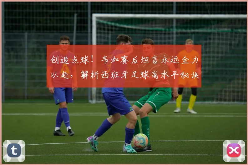 创造点球!韦加赛后坦言永远全力以赴,解析西班牙足球高水平秘诀与2026前景