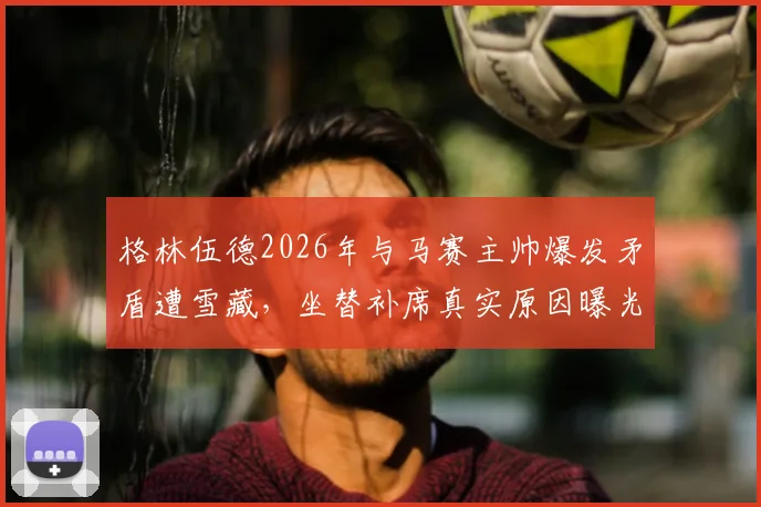 格林伍德2026年与马赛主帅爆发矛盾遭雪藏，坐替补席真实原因曝光，最新动态详解